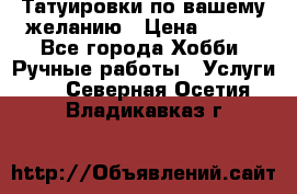 Татуировки,по вашему желанию › Цена ­ 500 - Все города Хобби. Ручные работы » Услуги   . Северная Осетия,Владикавказ г.